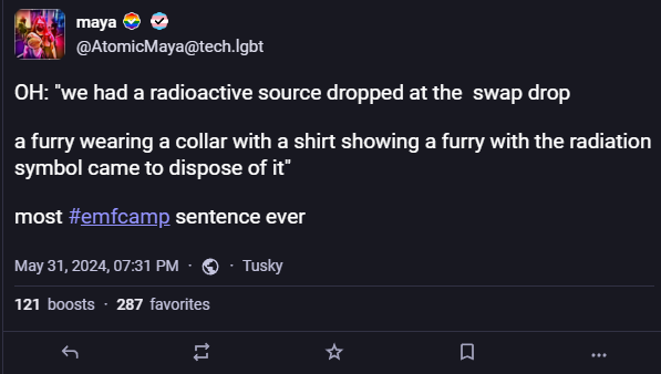 A screenshot of a toot, it reads `OH: "we had a radioactive source dropped at the swap drop

    a furry wearing a collar with a shirt showing a furry with the radiation symbol came to dispose of it"

    most #emfcamp sentence ever"`