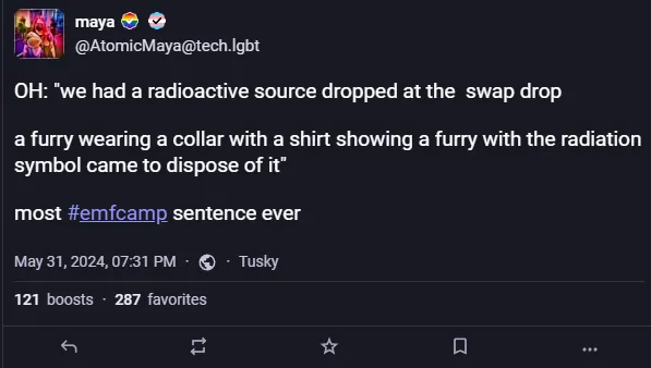A screenshot of a toot, it reads `OH: "we had a radioactive source dropped at the swap drop

a furry wearing a collar with a shirt showing a furry with the radiation symbol came to dispose of it"

most #emfcamp sentence ever"`